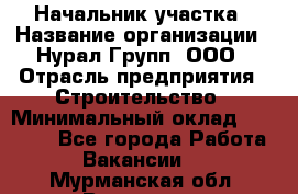 Начальник участка › Название организации ­ Нурал Групп, ООО › Отрасль предприятия ­ Строительство › Минимальный оклад ­ 55 000 - Все города Работа » Вакансии   . Мурманская обл.,Видяево нп